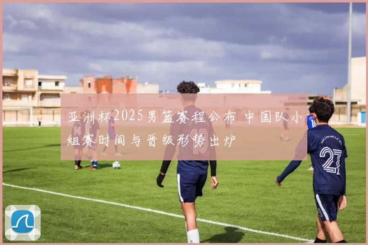 亚洲杯2025男篮赛程公布 中国队小组赛时间与晋级形势出炉