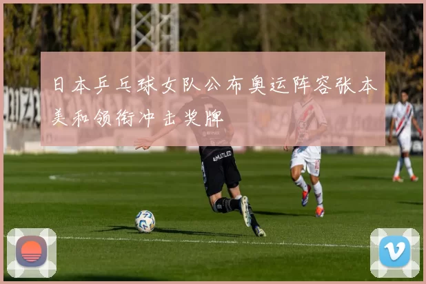 日本乒乓球女队公布奥运阵容张本美和领衔冲击奖牌