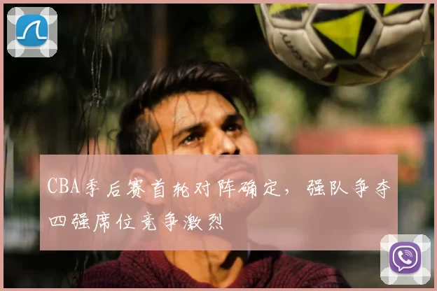 CBA季后赛首轮对阵确定，强队争夺四强席位竞争激烈