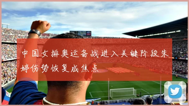 中国女排奥运备战进入关键阶段朱婷伤势恢复成焦点