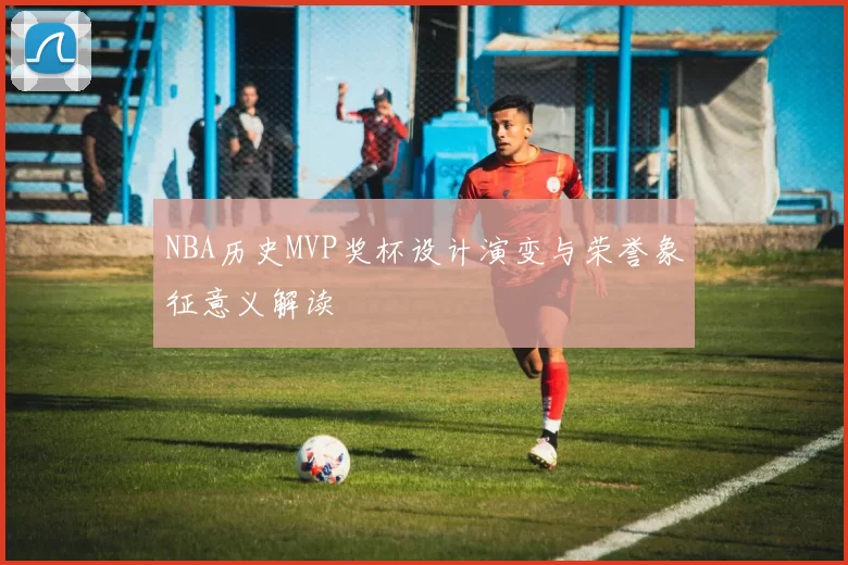 NBA历史MVP奖杯设计演变与荣誉象征意义解读
