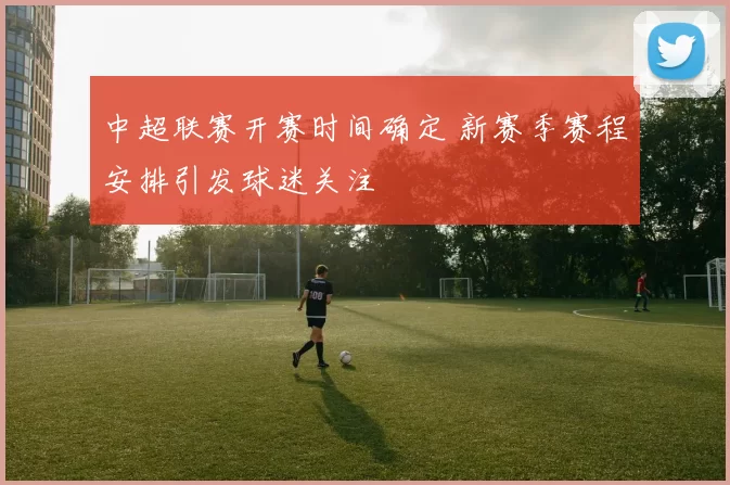中超联赛开赛时间确定 新赛季赛程安排引发球迷关注