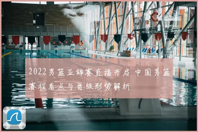 2022男篮亚锦赛直播开启 中国男篮赛程看点与晋级形势解析