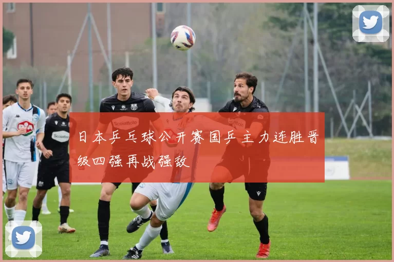 日本乒乓球公开赛国乒主力连胜晋级四强再战强敌