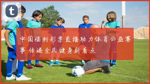 中国福利彩票直播助力体育公益赛事 传递全民健身新看点