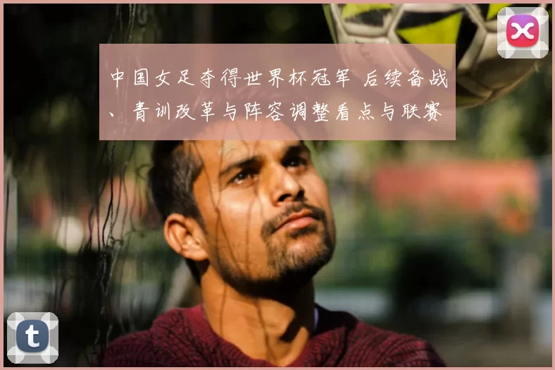 中国女足夺得世界杯冠军 后续备战、青训改革与阵容调整看点与联赛影响