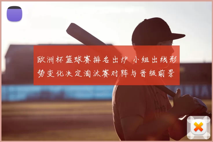 欧洲杯篮球赛排名出炉 小组出线形势变化决定淘汰赛对阵与晋级前景