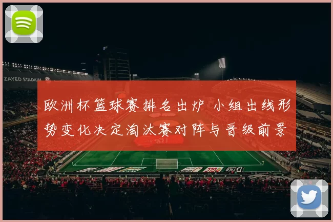 欧洲杯篮球赛排名出炉 小组出线形势变化决定淘汰赛对阵与晋级前景