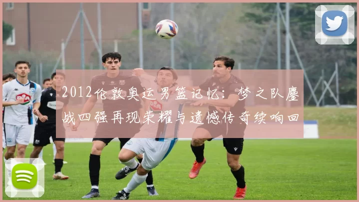 2012伦敦奥运男篮记忆：梦之队鏖战四强再现荣耀与遗憾传奇续响回望映照