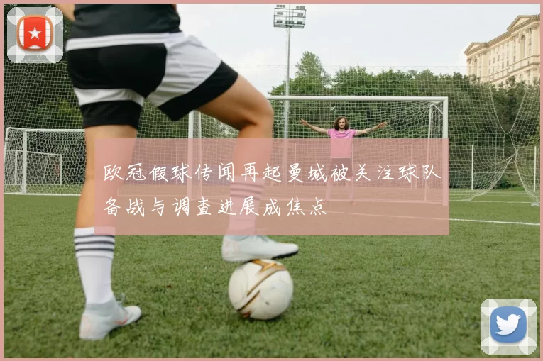 欧冠假球传闻再起曼城被关注球队备战与调查进展成焦点
