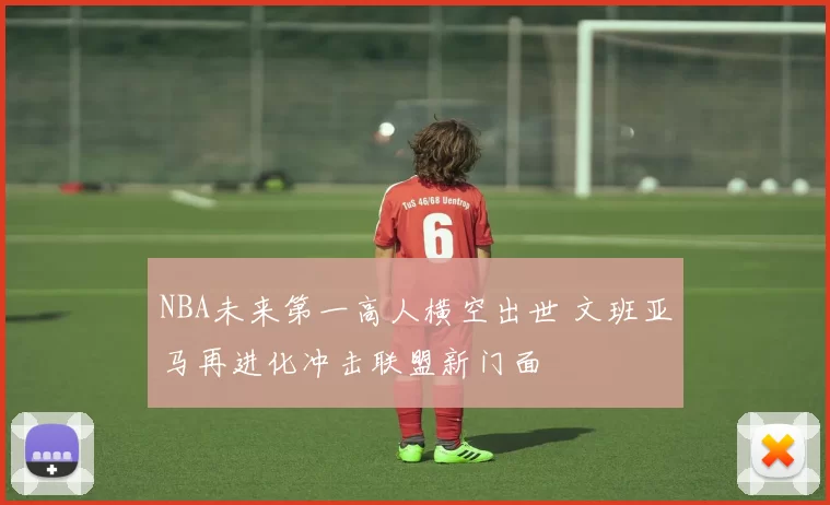 NBA未来第一高人横空出世 文班亚马再进化冲击联盟新门面