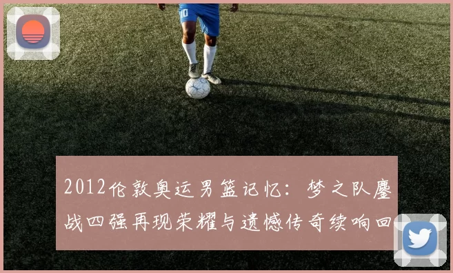 2012伦敦奥运男篮记忆:梦之队鏖战四强再现荣耀与遗憾传奇续响回望映照