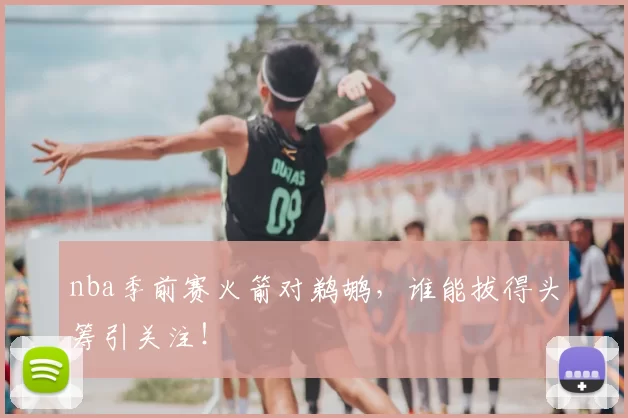 nba季前赛火箭对鹈鹕,谁能拔得头筹引关注!