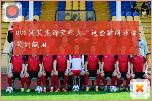 nba搞笑集锦笑死人，这些瞬间让你笑到飙泪！