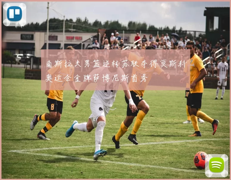 南斯拉夫男篮逆转苏联夺得莫斯科奥运会金牌萨博尼斯首秀