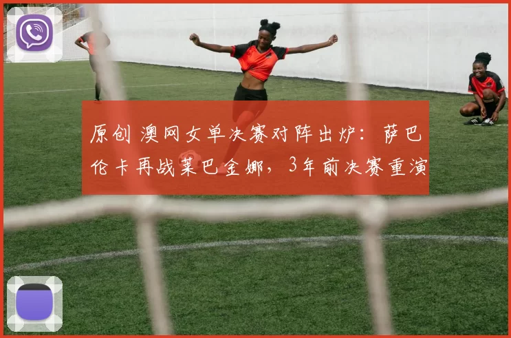 原创 澳网女单决赛对阵出炉:萨巴伦卡再战莱巴金娜,3年前决赛重演