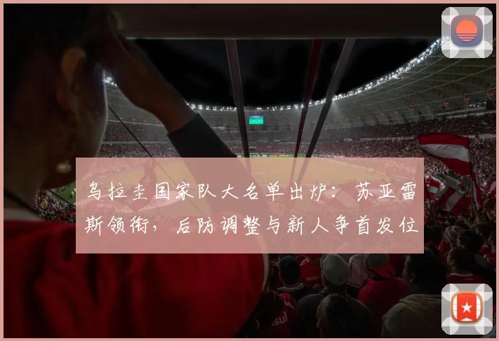 乌拉圭国家队大名单出炉:苏亚雷斯领衔,后防调整与新人争首发位置