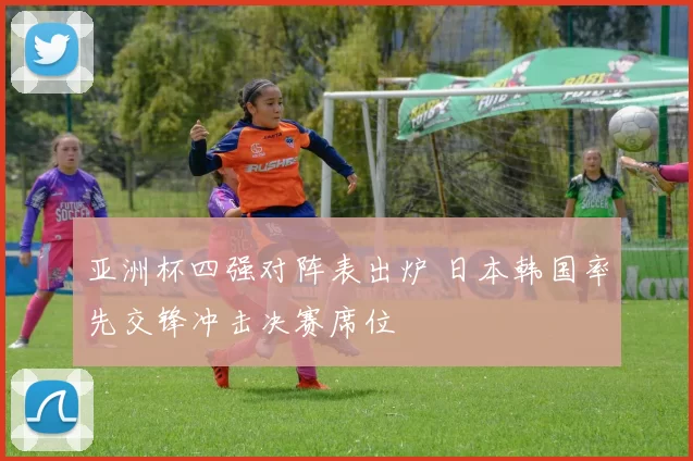 亚洲杯四强对阵表出炉 日本韩国率先交锋冲击决赛席位