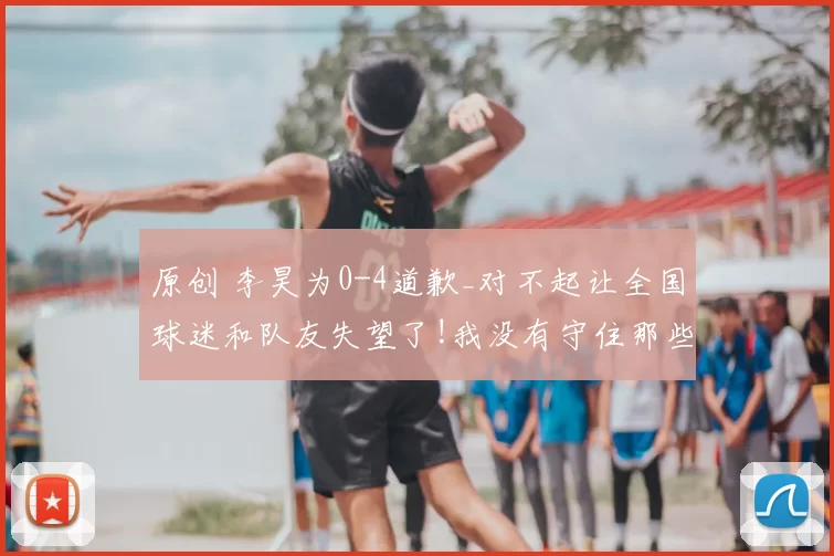 原创 李昊为0-4道歉_对不起让全国球迷和队友失望了!我没有守住那些球