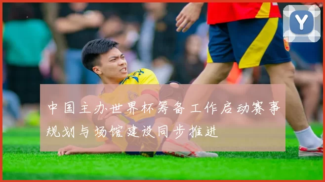 中国主办世界杯筹备工作启动赛事规划与场馆建设同步推进