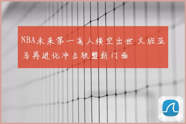 NBA未来第一高人横空出世 文班亚马再进化冲击联盟新门面