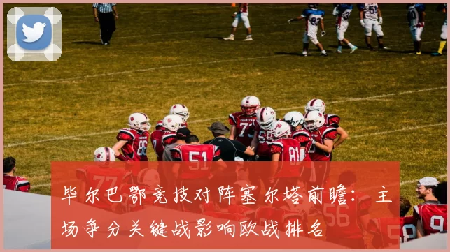 毕尔巴鄂竞技对阵塞尔塔前瞻:主场争分关键战影响欧战排名