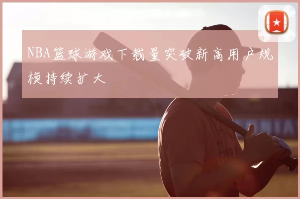 NBA篮球游戏下载量突破新高用户规模持续扩大