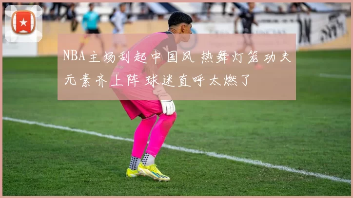 NBA主场刮起中国风 热舞灯笼功夫元素齐上阵 球迷直呼太燃了