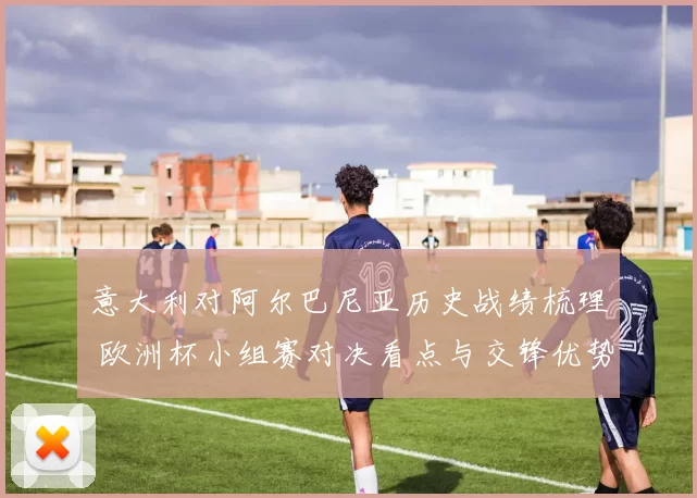 意大利对阿尔巴尼亚历史战绩梳理 欧洲杯小组赛对决看点与交锋优势分析