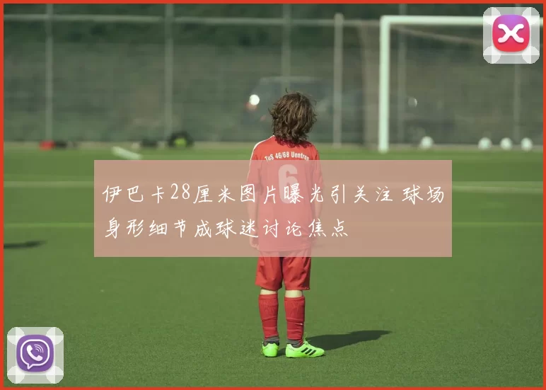 伊巴卡28厘米图片曝光引关注 球场身形细节成球迷讨论焦点