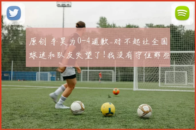 原创 李昊为0-4道歉_对不起让全国球迷和队友失望了!我没有守住那些球