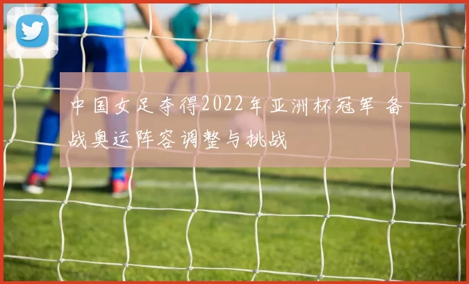 中国女足夺得2022年亚洲杯冠军 备战奥运阵容调整与挑战