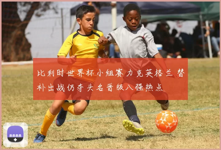 比利时世界杯小组赛力克英格兰 替补出战仍夺头名晋级八强热点