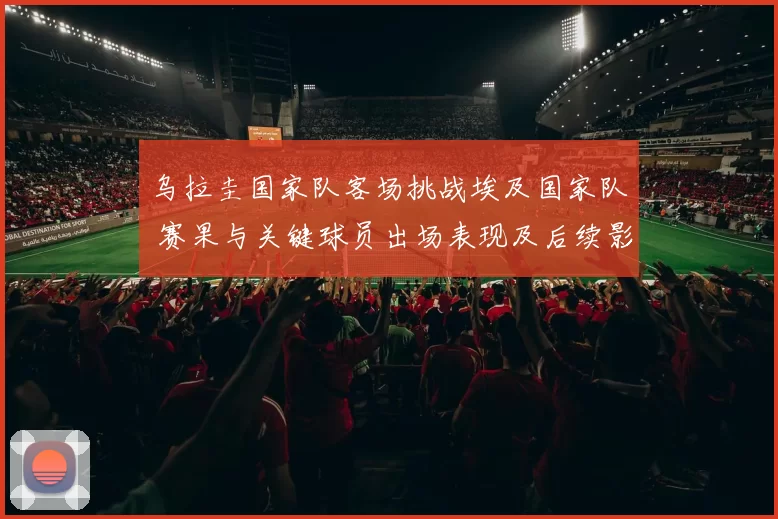 乌拉圭国家队客场挑战埃及国家队 赛果与关键球员出场表现及后续影响