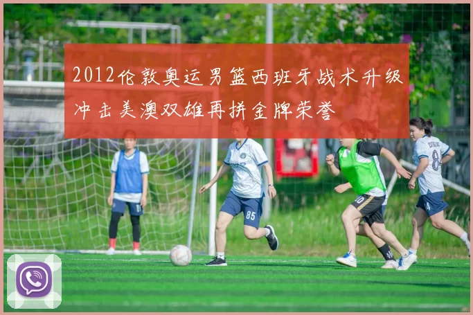 2012伦敦奥运男篮西班牙战术升级冲击美澳双雄再拼金牌荣誉