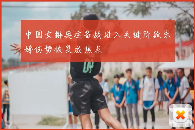 中国女排奥运备战进入关键阶段朱婷伤势恢复成焦点