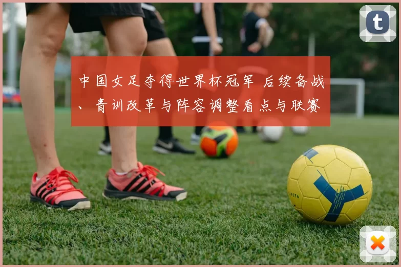 中国女足夺得世界杯冠军 后续备战、青训改革与阵容调整看点与联赛影响