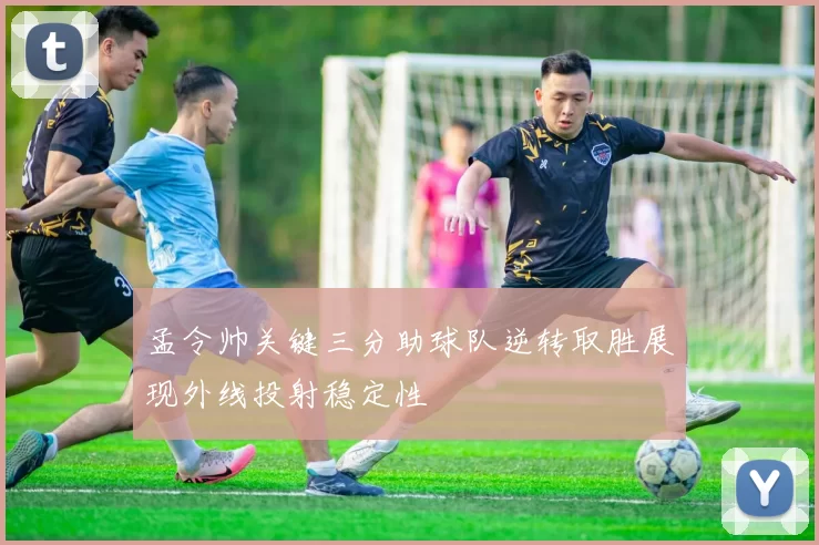 孟令帅关键三分助球队逆转取胜展现外线投射稳定性