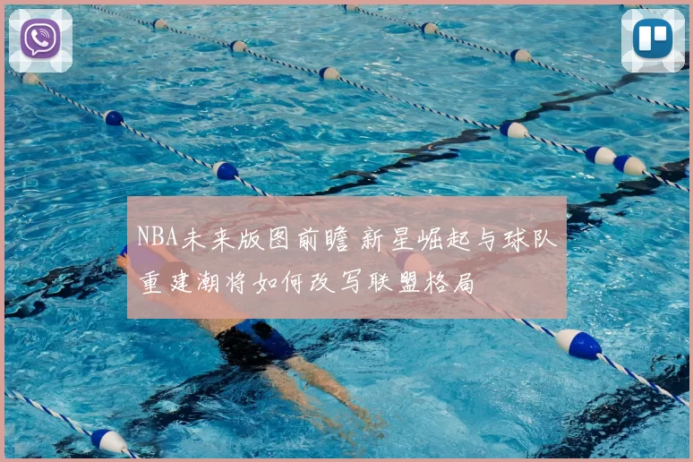 NBA未来版图前瞻 新星崛起与球队重建潮将如何改写联盟格局