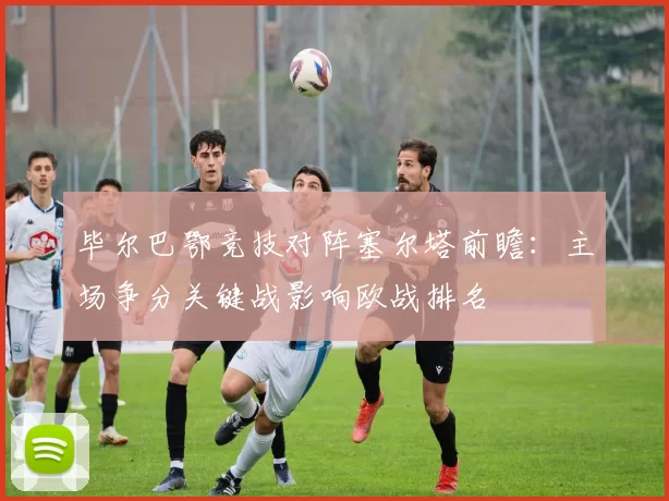 毕尔巴鄂竞技对阵塞尔塔前瞻:主场争分关键战影响欧战排名