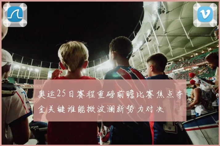 奥运25日赛程重磅前瞻比赛焦点夺金关键谁能掀波澜新势力对决