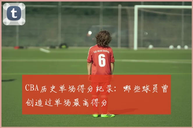 CBA历史单场得分纪录：哪些球员曾创造过单场最高得分