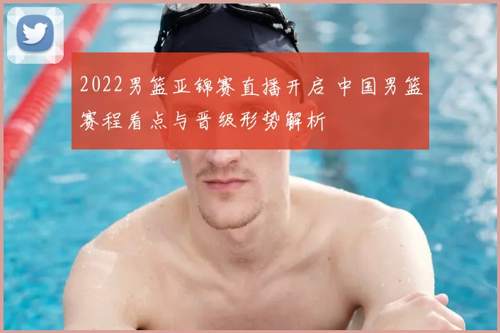 2022男篮亚锦赛直播开启 中国男篮赛程看点与晋级形势解析