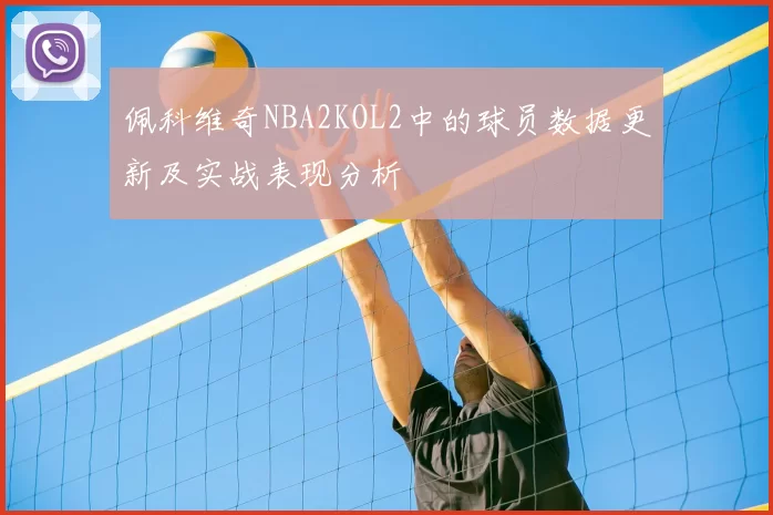 佩科维奇NBA2KOL2中的球员数据更新及实战表现分析