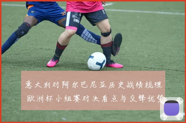 意大利对阿尔巴尼亚历史战绩梳理 欧洲杯小组赛对决看点与交锋优势分析