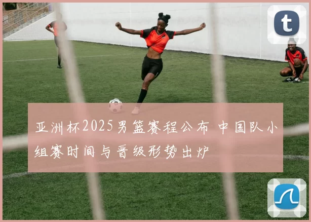 亚洲杯2025男篮赛程公布 中国队小组赛时间与晋级形势出炉