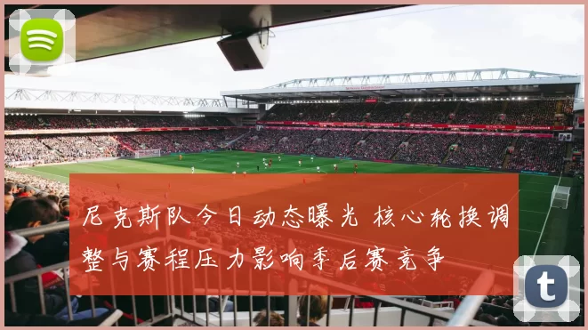 尼克斯队今日动态曝光 核心轮换调整与赛程压力影响季后赛竞争