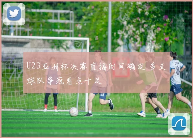 U23亚洲杯决赛直播时间确定 多支球队争冠看点十足