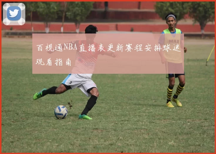 百视通NBA直播表更新赛程安排球迷观看指南