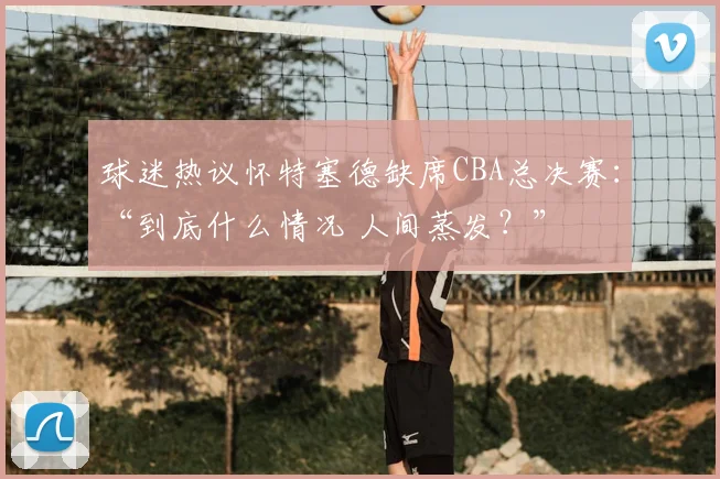 球迷热议怀特塞德缺席CBA总决赛：“到底什么情况 人间蒸发？”